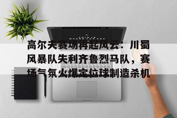 九游体育-高尔夫赛场再起风云：川蜀风暴队失利齐鲁烈马队，赛场气氛火爆定位球制造杀机的简单介绍