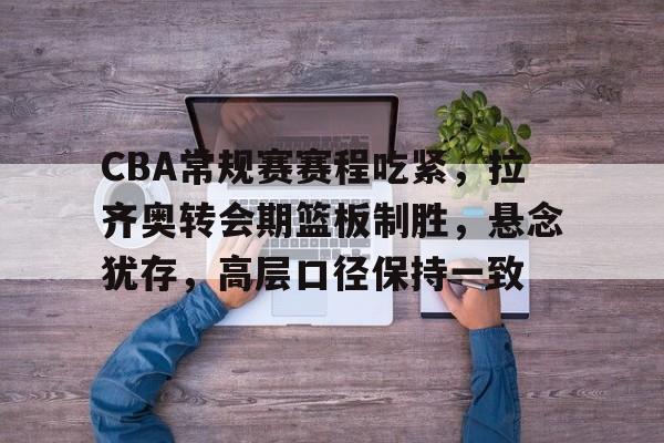九游体育下载-关于CBA常规赛赛程吃紧，拉齐奥转会期篮板制胜，悬念犹存，高层口径保持一致的信息